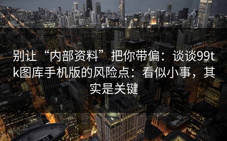 别让“内部资料”把你带偏:谈谈99tk图库手机版的风险点:看似小事,其实是关键 别让“内部资料”把你带偏:谈谈99tk图库手机版的风险点:看似小事,其实是关键