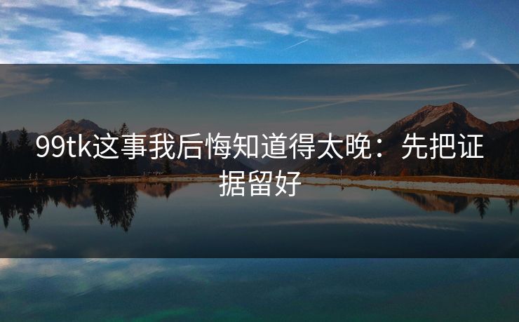 99tk这事我后悔知道得太晚：先把证据留好
