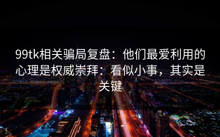 99tk相关骗局复盘：他们最爱利用的心理是权威崇拜：看似小事，其实是关键