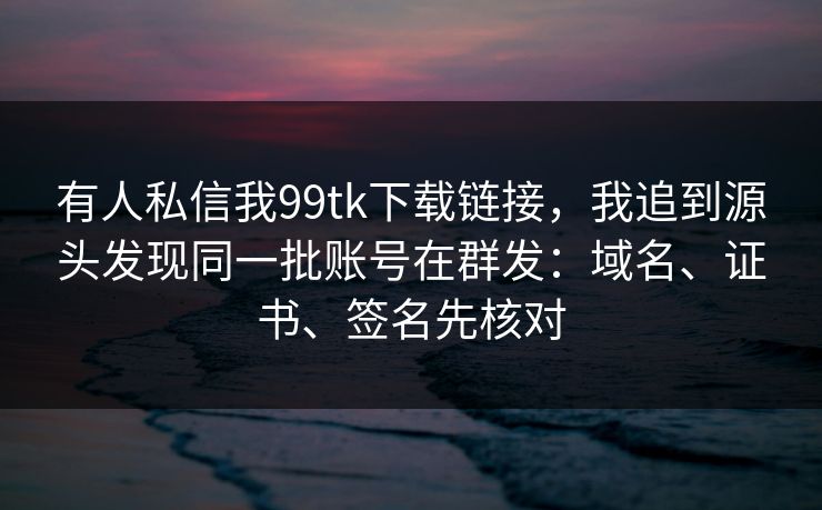 有人私信我99tk下载链接,我追到源头发现同一批账号在群发:域名、证书、签名先核对 有人私信我99tk下载链接,我追到源头发现同一批账号在群发:域名、证书、签名先核对