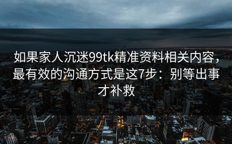 如果家人沉迷99tk精准资料相关内容，最有效的沟通方式是这7步：别等出事才补救