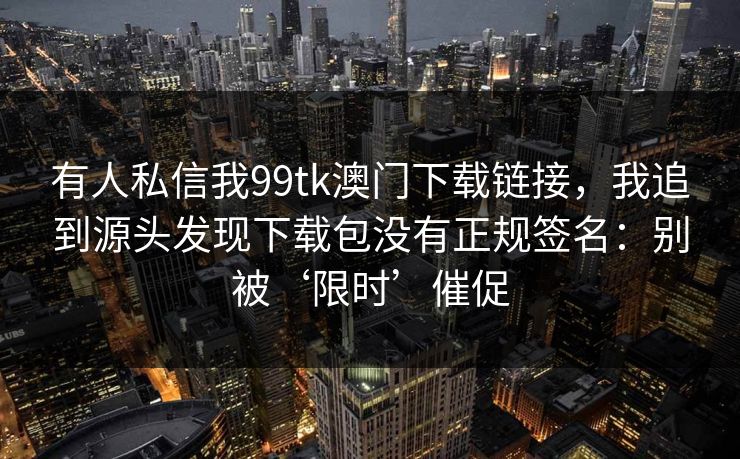 有人私信我99tk澳门下载链接，我追到源头发现下载包没有正规签名：别被‘限时’催促