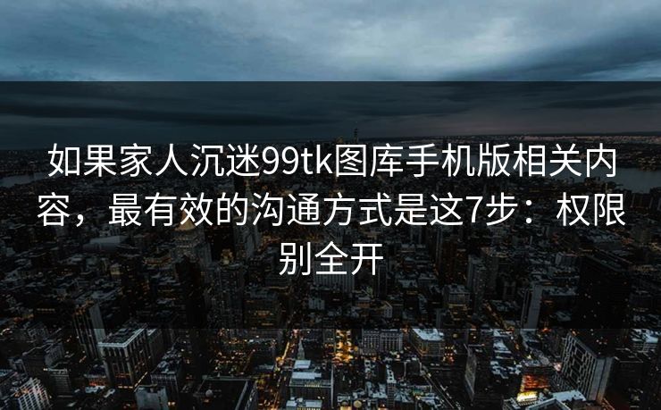 如果家人沉迷99tk图库手机版相关内容，最有效的沟通方式是这7步：权限别全开
