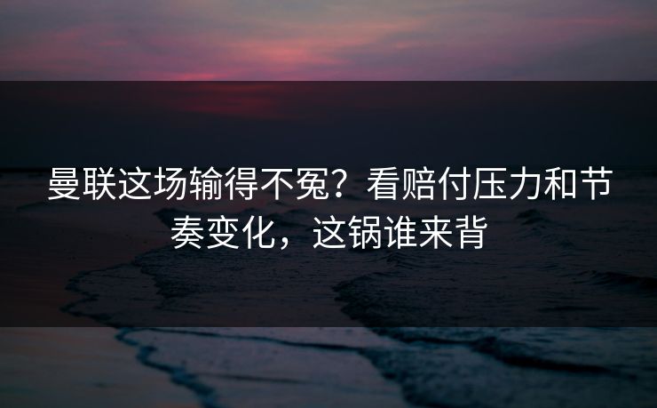 曼联这场输得不冤？看赔付压力和节奏变化，这锅谁来背