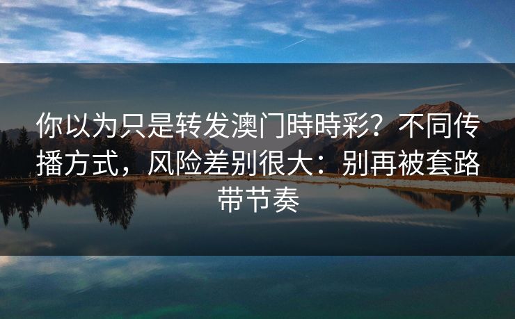 你以为只是转发澳门時時彩?不同传播方式,风险差别很大:别再被套路带节奏 你以为只是转发澳门時時彩?不同传播方式,风险差别很大:别再被套路带节奏