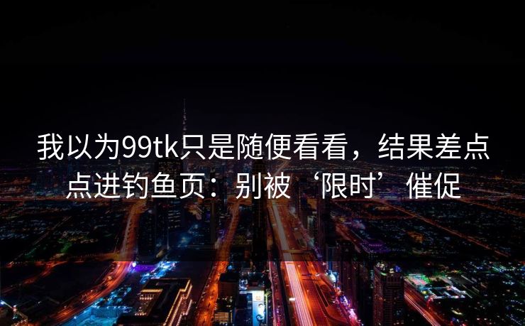 我以为99tk只是随便看看，结果差点点进钓鱼页：别被‘限时’催促