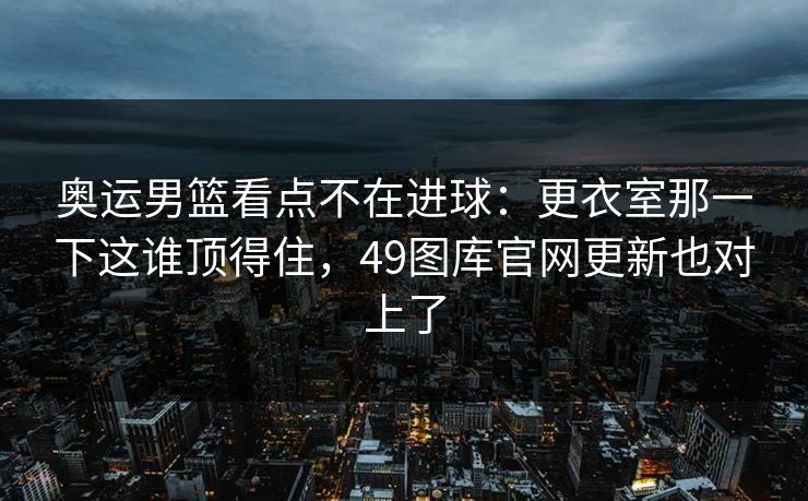 奥运男篮看点不在进球：更衣室那一下这谁顶得住，49图库官网更新也对上了