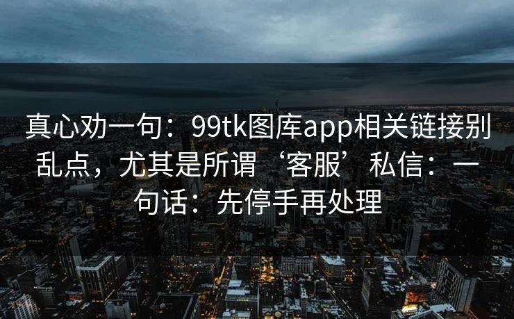 真心劝一句：99tk图库app相关链接别乱点，尤其是所谓‘客服’私信：一句话：先停手再处理