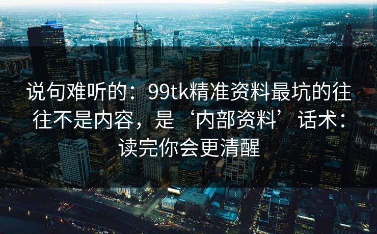 说句难听的：99tk精准资料最坑的往往不是内容，是‘内部资料’话术：读完你会更清醒