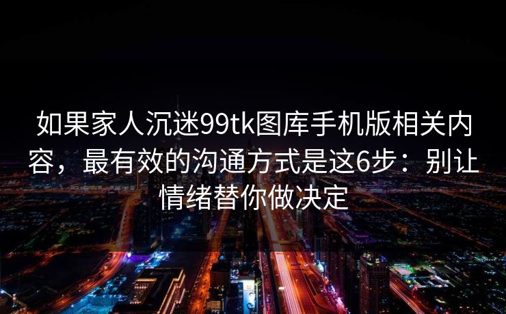 如果家人沉迷99tk图库手机版相关内容，最有效的沟通方式是这6步：别让情绪替你做决定