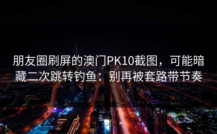 朋友圈刷屏的澳门PK10截图，可能暗藏二次跳转钓鱼：别再被套路带节奏