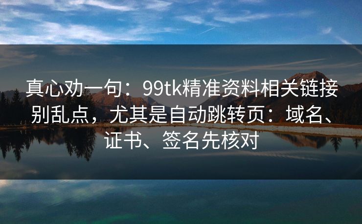 真心劝一句：99tk精准资料相关链接别乱点，尤其是自动跳转页：域名、证书、签名先核对