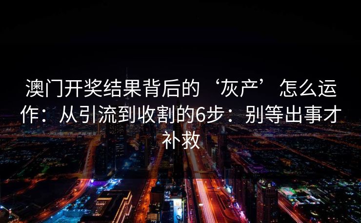 澳门开奖结果背后的‘灰产’怎么运作：从引流到收割的6步：别等出事才补救