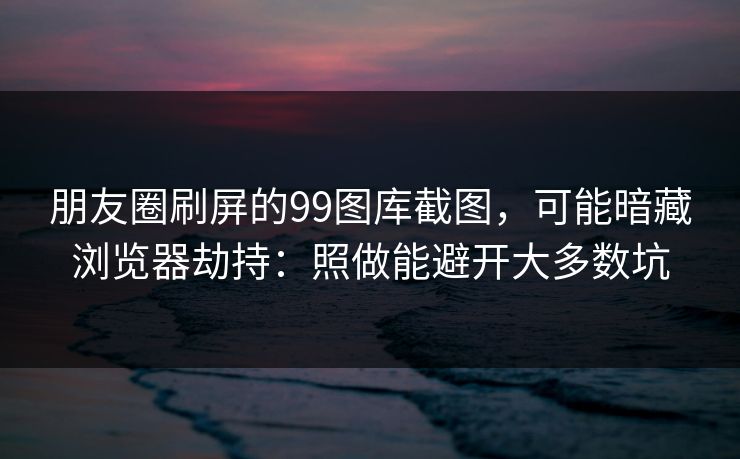 朋友圈刷屏的99图库截图，可能暗藏浏览器劫持：照做能避开大多数坑