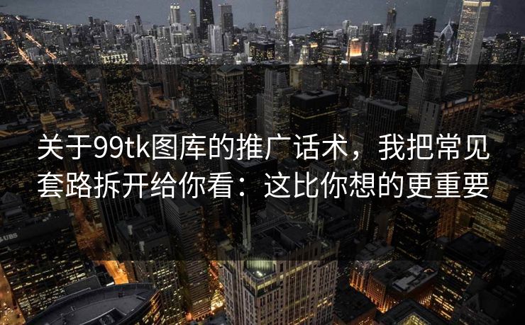 关于99tk图库的推广话术，我把常见套路拆开给你看：这比你想的更重要