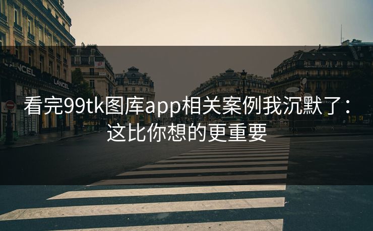 看完99tk图库app相关案例我沉默了：这比你想的更重要