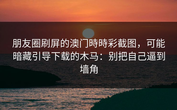 朋友圈刷屏的澳门時時彩截图，可能暗藏引导下载的木马：别把自己逼到墙角