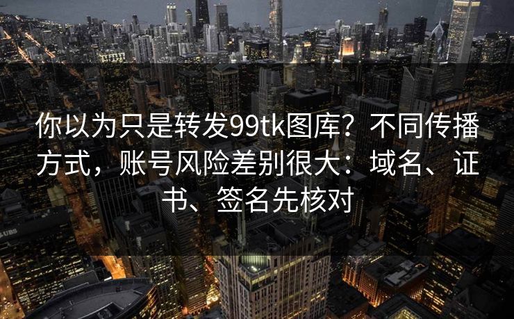 你以为只是转发99tk图库？不同传播方式，账号风险差别很大：域名、证书、签名先核对
